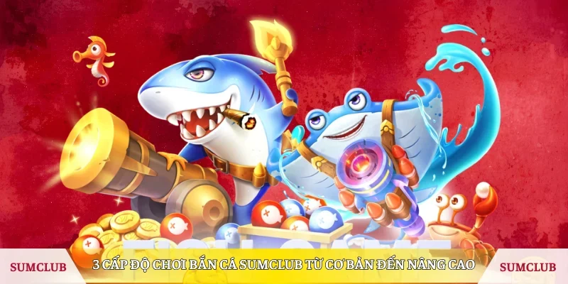 3 cấp độ chơi Bắn Cá Sumclub từ cơ bản đến nâng cao